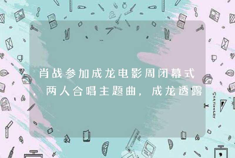 肖战参加成龙电影周闭幕式，两人合唱主题曲，成龙透露与吴京合作 ...